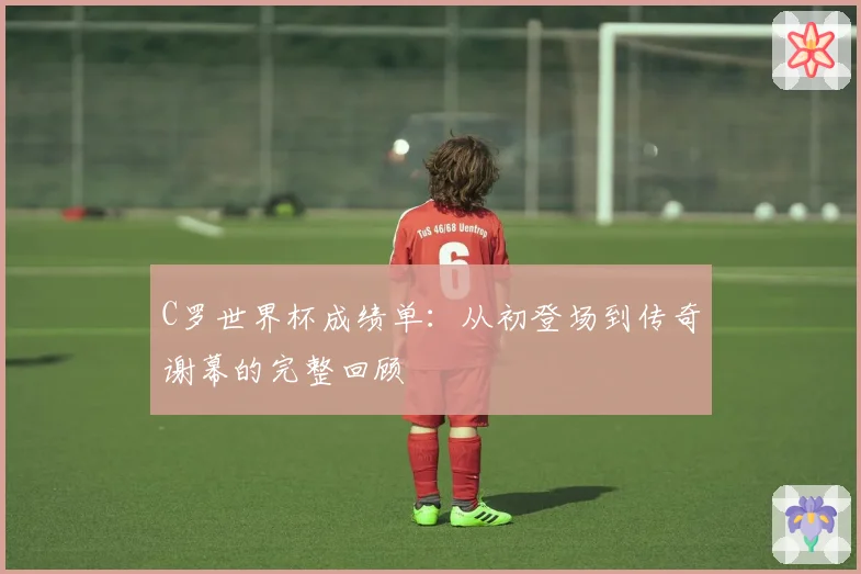 C罗世界杯成绩单：从初登场到传奇谢幕的完整回顾