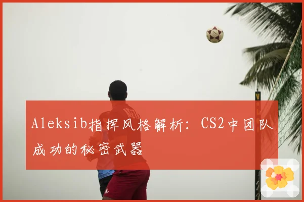 Aleksib指挥风格解析：CS2中团队成功的秘密武器