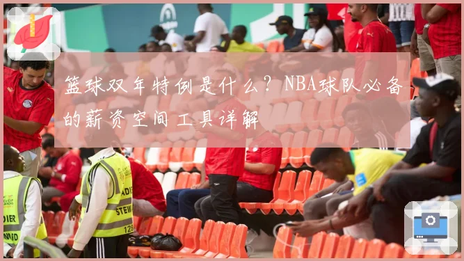 篮球双年特例是什么？NBA球队必备的薪资空间工具详解