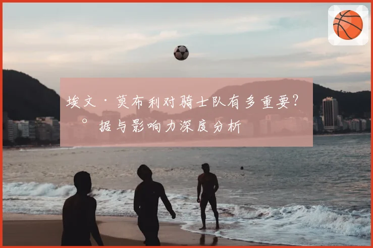 埃文·莫布利对骑士队有多重要?数据与影响力深度分析