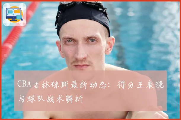CBA吉林琼斯最新动态:得分王表现与球队战术解析