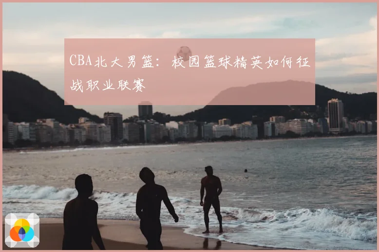 CBA北大男篮:校园篮球精英如何征战职业联赛