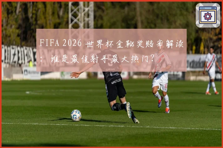 FIFA 2026 世界杯金靴奖赔率解读:谁是最佳射手最大热门?