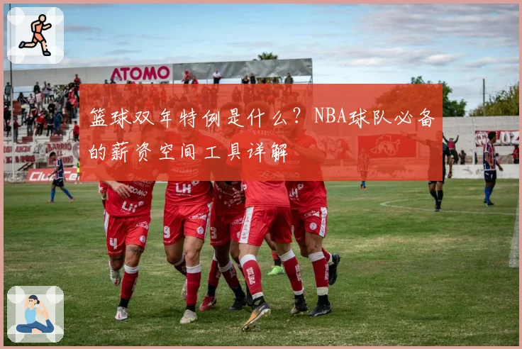 篮球双年特例是什么?NBA球队必备的薪资空间工具详解