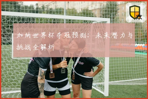 加纳世界杯夺冠预测：未来潜力与挑战全解析