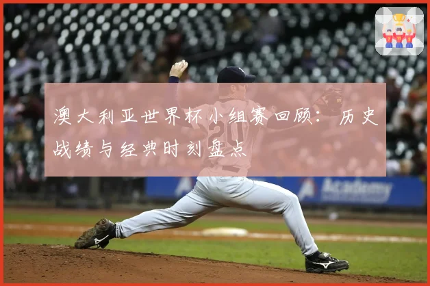 澳大利亚世界杯小组赛回顾：历史战绩与经典时刻盘点